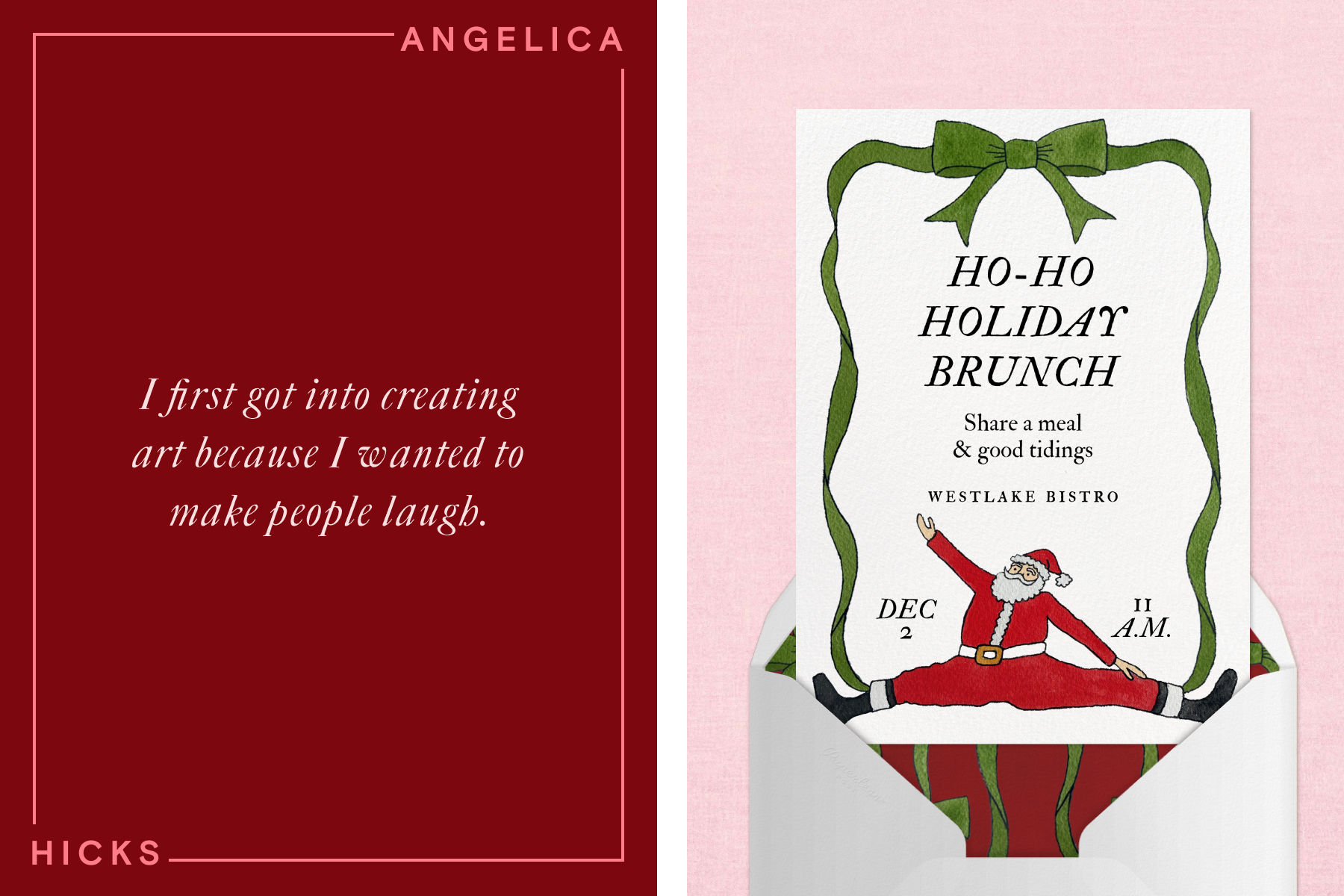 LEFT: White cursive text reading ‘I first got into creating art because I wanted to make people laugh’ over a dark red background along with a surrounding border with text reading ‘Angelica Hicks’. RIGHT: A Christmas invitation with an illustration of Santa Claus doing the splits, a green ribbon border, and text reading ‘Ho-Ho Holiday Brunch’ coming out of a white envelope over a light pink background.