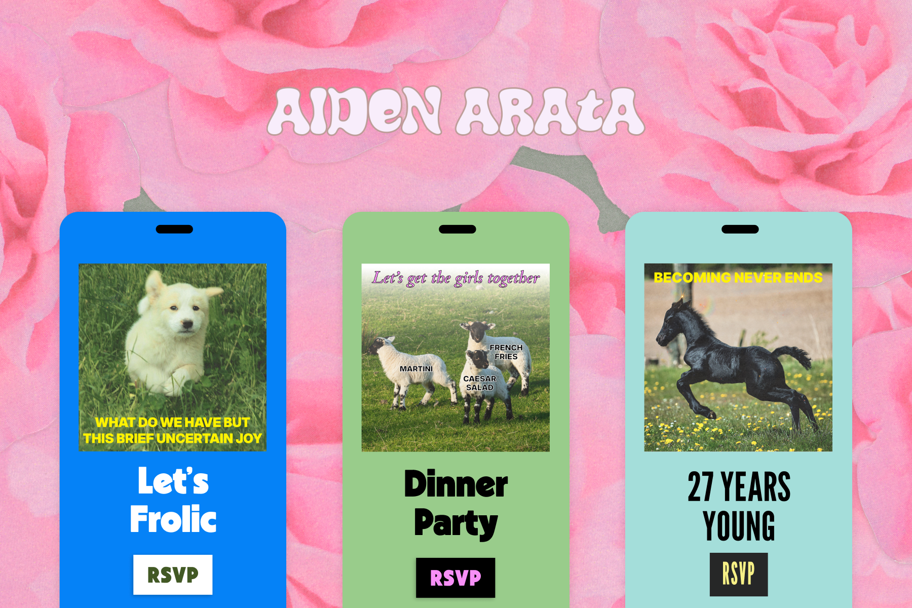 A blue Flyer that says ‘Let’s frolic,’ and an image of a puppy running through a field of grass with text overtop that reads, ‘What do we have but this brief uncertain joy.’ Middle: A green dinner party Flyer with an image of three sheep labeled ‘martini,’ ‘french fries,’ and ‘caesar salad’ with text overtop that reads, ‘Let’s get the girls together.’ Right: A 27th birthday party Flyer with an image of a frolicking black horse and text overtop that reads, ‘Becoming never ends.’ All invites sit against a pink floral backdrop titled ‘Aidan Arata’.