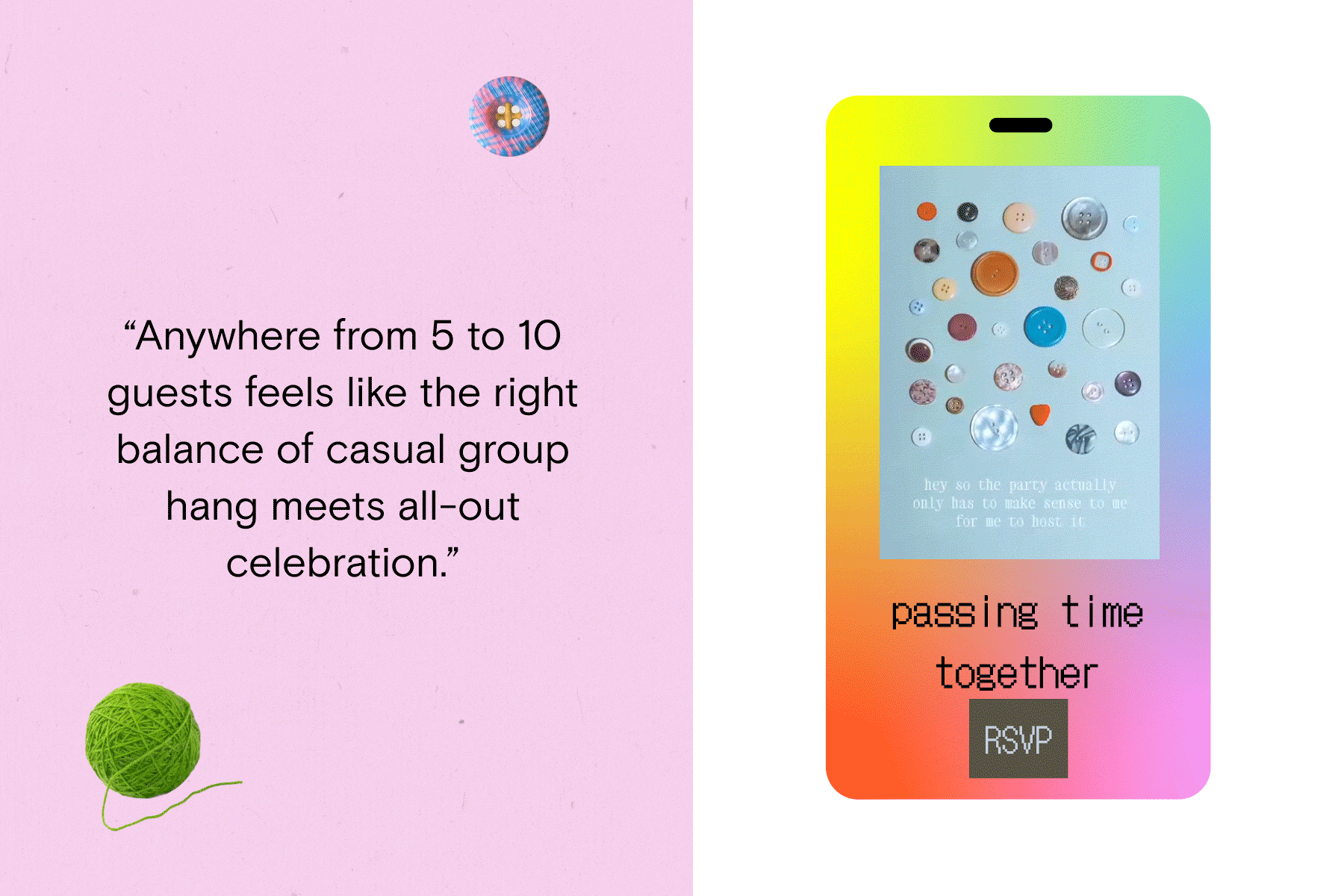 Left, a quote which reads ‘Anywhere from 5 to 10 guests feels like the right balance of casual group hang meetings all-out celebration’, on a pink background with a green ball of yarn and a checkered button; Right, an animated, digital invite with a rainbow backdrop which reads ‘passing time together’ with a variety of buttons appearing and disappearing on a blue background. 