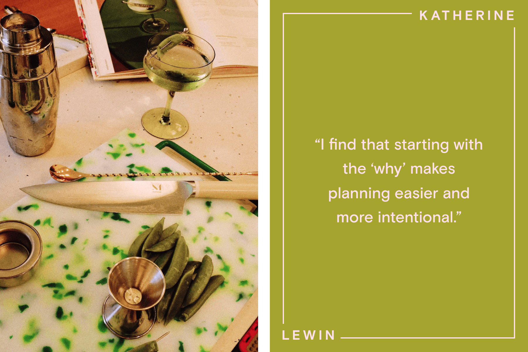 Left: A green and white speckled cutting board, knife, pile of snap peas, martini shaker, stirrer, and martini glass. Right: Text reading ‘I find that starting with the why makes planning easier and more intentional’ over a green background, with bordering text reading ‘Katherine Lewin’.