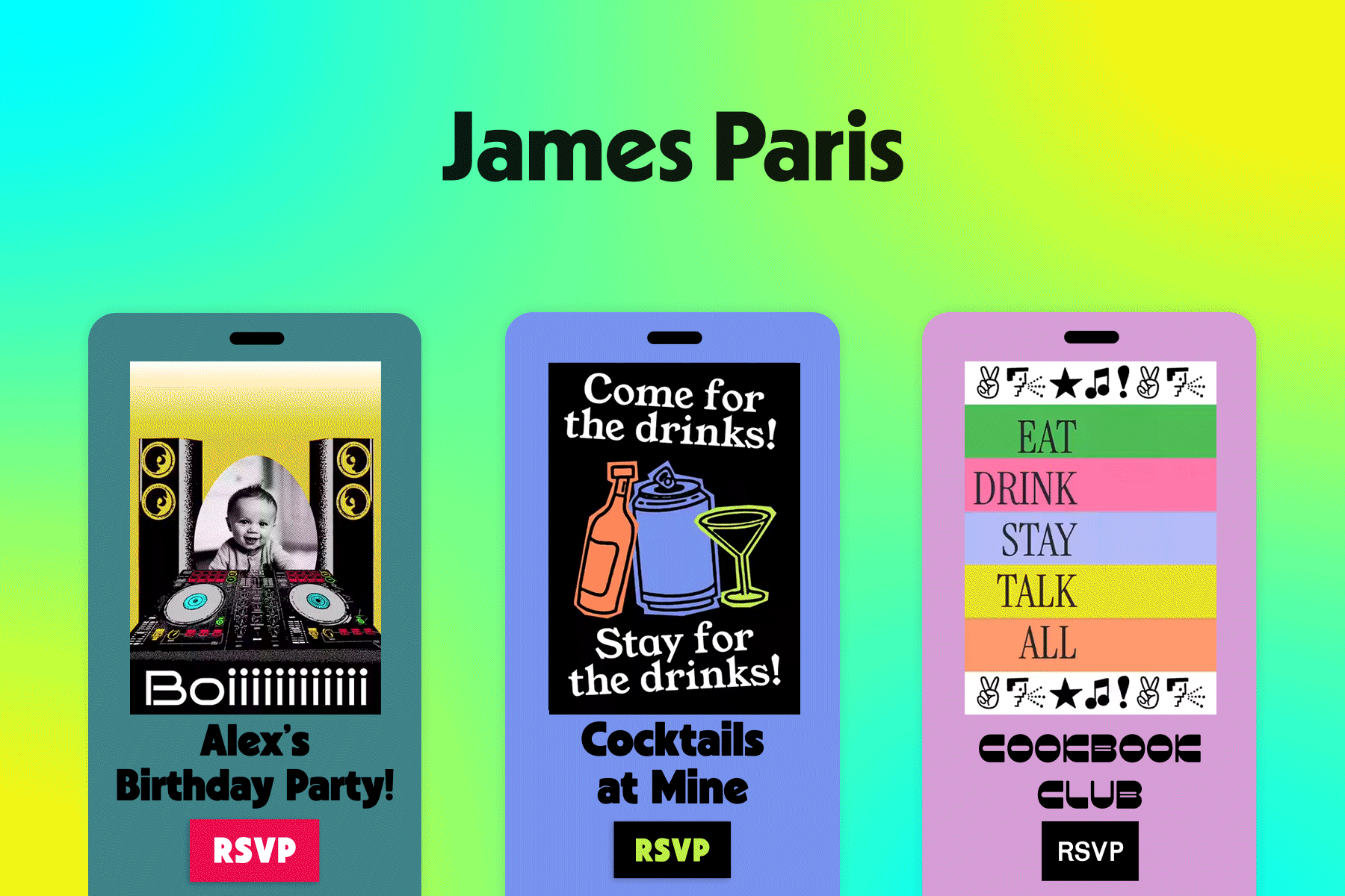 A muted blue birthday Flyer with an image of an infant behind a DJ booth and text overtop that reads, ‘Birthday Boiiiiiiiiiiii’. Middle: A purple cocktail party Flyer with orange, purple, and neon green alcoholic beverage illustrations and text overtop that reads, ‘Come for the drinks! Stay for the drinks!’ Right: A pink cookbook club Flyer with multicolored stripe imagery that urges guests to ‘eat,’ ‘drink,’ ‘stay,’ and ‘talk’. All invites sit against a green-blue-yellow gradient backdrop titled ‘James Paris’.
