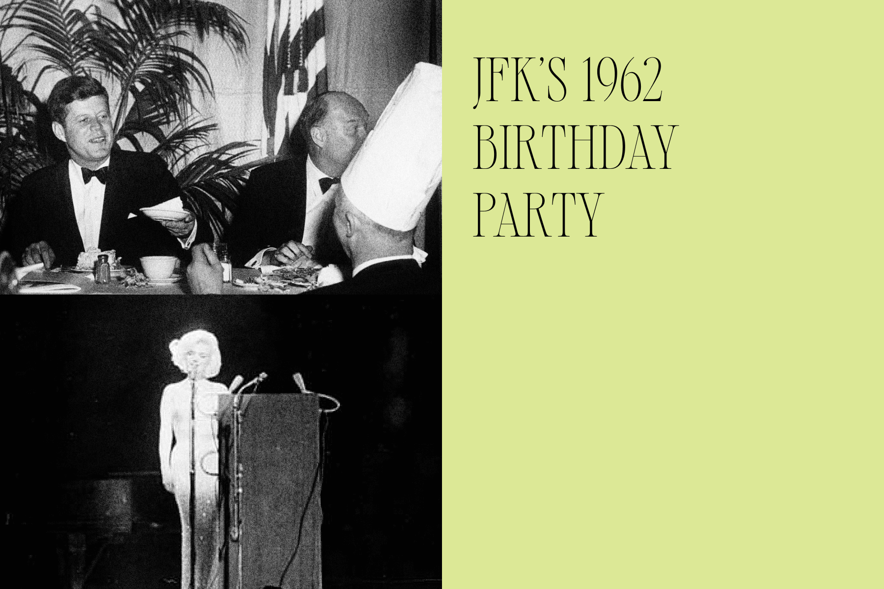 Left, a black-and-white photograph of President Kennedy seated at a dinner table in front of a palm plant gesturing to a chef in a tall white hat, with an overlaid photograph of Marilyn Monroe at a podium in the bottom half of the image; Right, a lime green background with the text ‘JFK’s 1962 Birthday Party.’ 