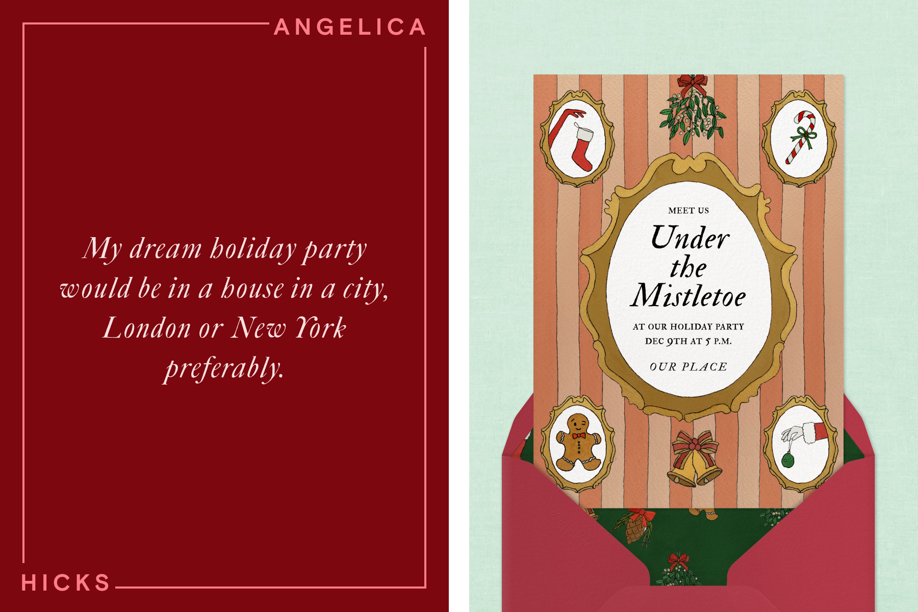 LEFT: White cursive text reading ‘My dream holiday party would be in a house in a city. London or New York preferably.’ over a dark red background, along with a surrounding border with text reading ‘Angelica Hicks’. RIGHT: A holiday party invitation with cream and orange stripes and illustrations of framed portraits of Christmas illustrations and text reading ‘Under the Mistletoe’ comes out of a red envelope over a light green background.