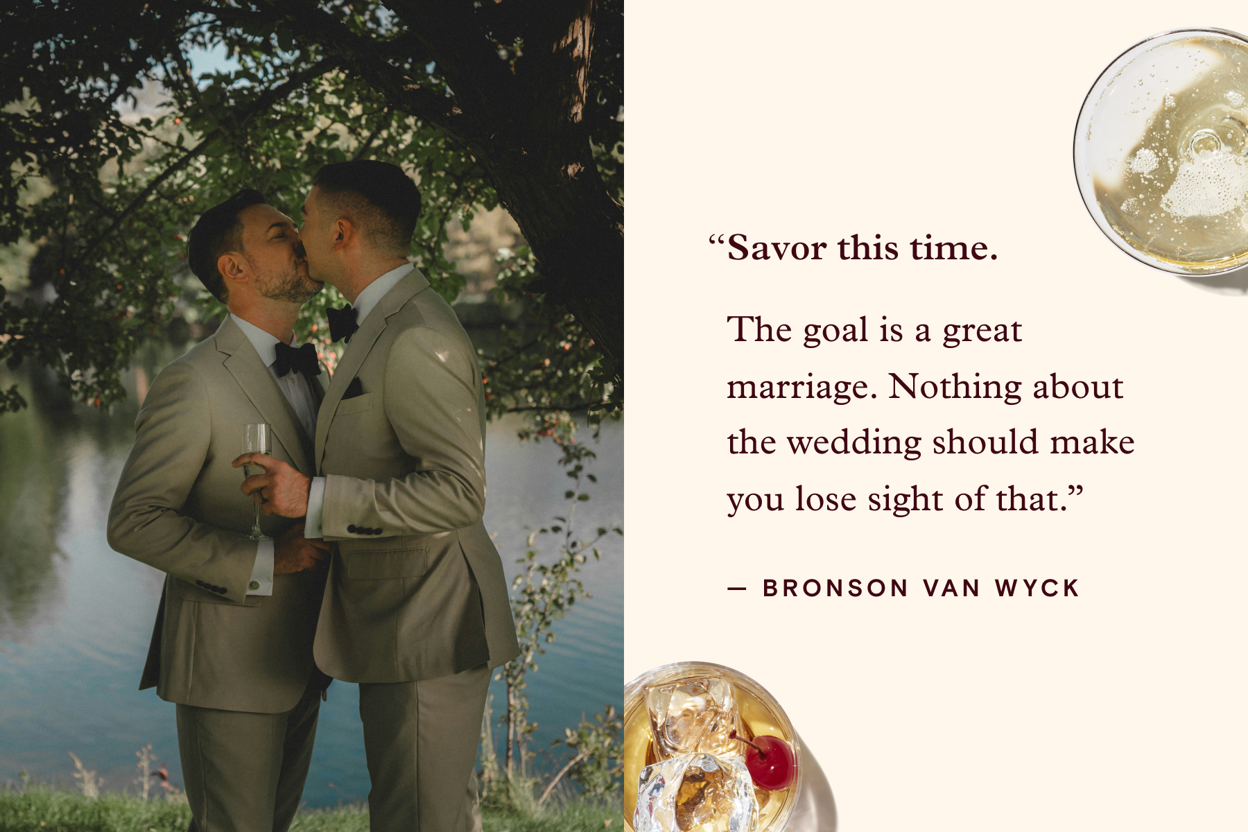 ALT: Left: Two grooms in gray suits kiss underneath a tree in front of a body of water. Right: A quote attributed to Bronson Van Wyck reads, ‘Savor this time. The goal is a great marriage. Nothing about the wedding should make you lose sight of that.’ Surrounding the quote sit a glass of Champagne and a cocktail. 