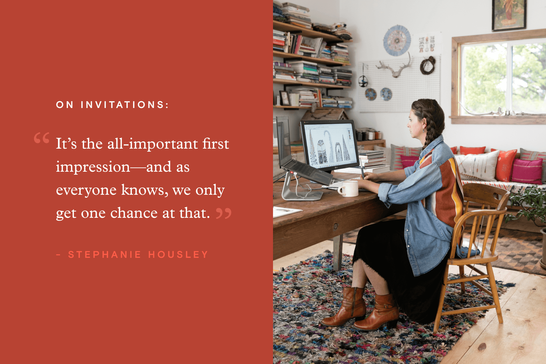 Right: Pull quote from Stephanie Housley’s interview that reads “It’s the all-important first impression—and as everyone know,s we only get one chance at that.” Left: Stephanie at work in her studio.