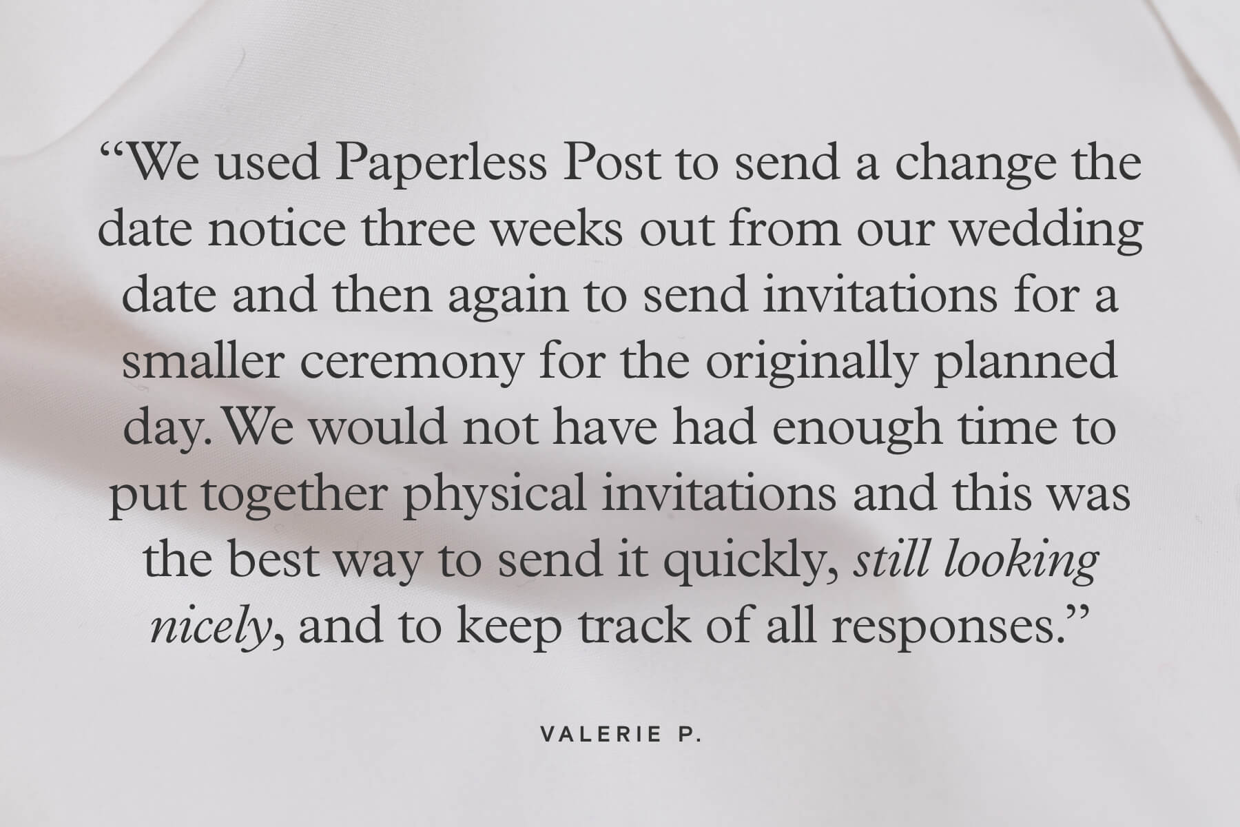 “We used Paperless Post to send a change the date notice three weeks out from our wedding date and then again to send invitations for a smaller ceremony for the originally planned day. We would not have had enough time to put together physical invitations and this was the best way to send it quickly, still looking nicely, and to keep track of all responses.” - Valerie P.